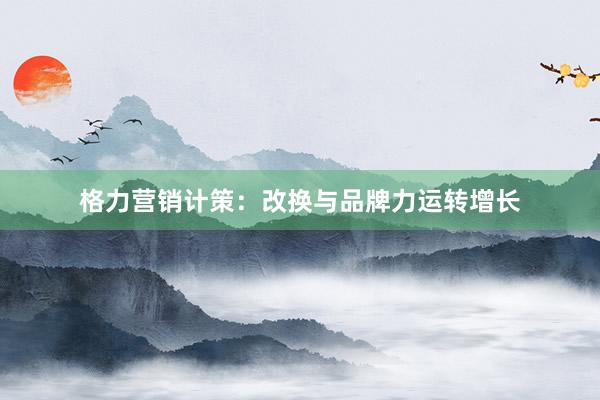 格力营销计策：改换与品牌力运转增长